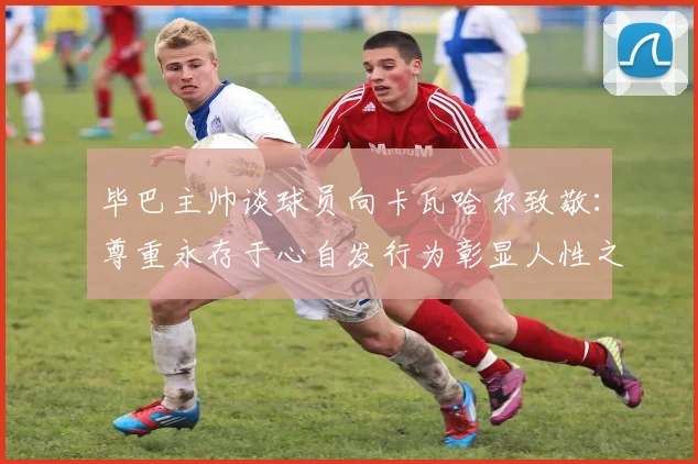 毕巴主帅谈球员向卡瓦哈尔致敬：尊重永存于心自发行为彰显人性之美