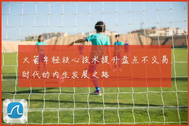 火箭年轻核心技术提升盘点不交易时代的内生发展之路