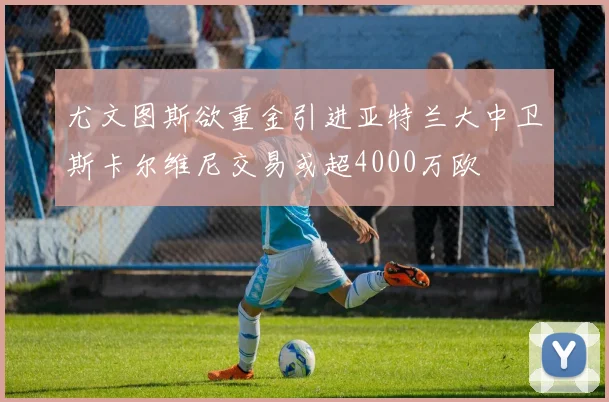 尤文图斯欲重金引进亚特兰大中卫斯卡尔维尼交易或超4000万欧