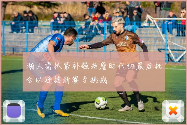 湖人需抓紧补强老詹时代的最后机会以迎接新赛季挑战