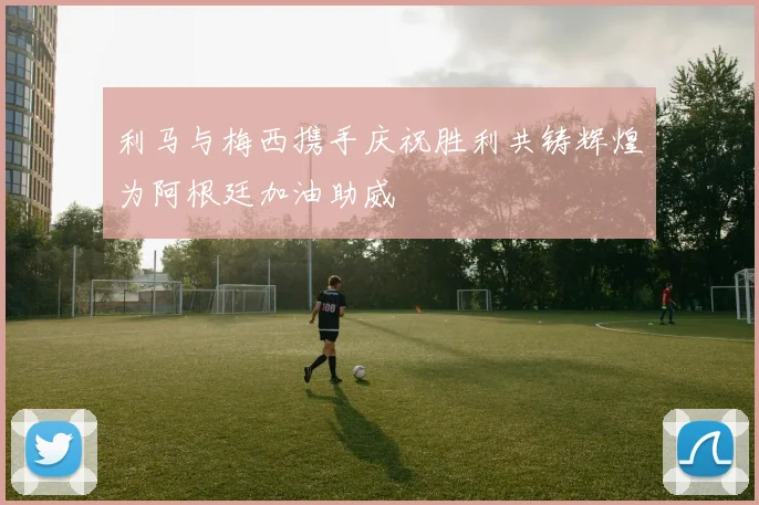 利马与梅西携手庆祝胜利共铸辉煌为阿根廷加油助威