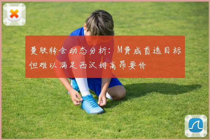 曼联转会动态分析：M费成首选目标但难以满足西汉姆高昂要价
