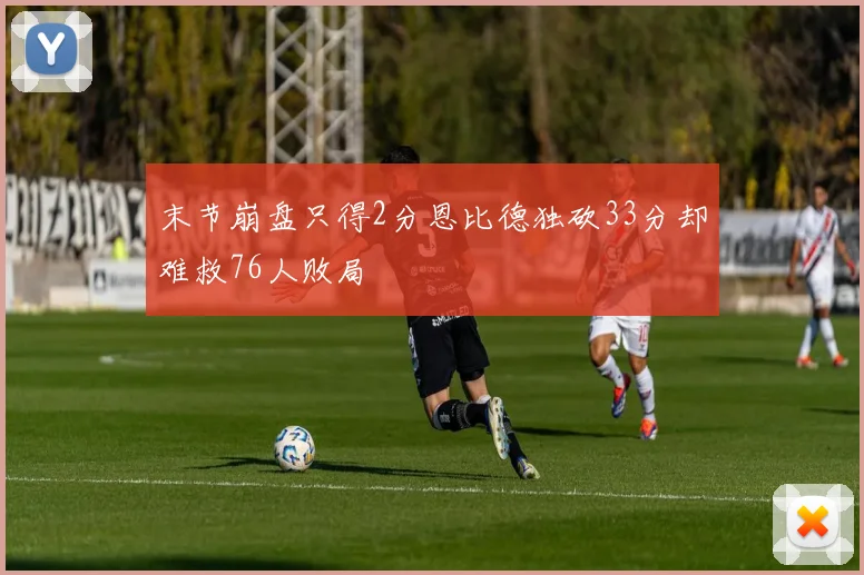 末节崩盘只得2分恩比德独砍33分却难救76人败局