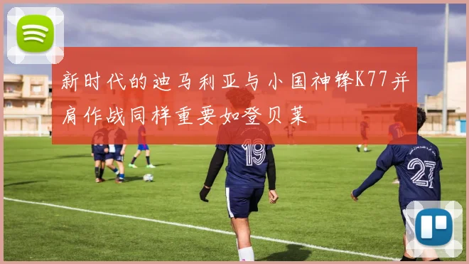 新时代的迪马利亚与小国神锋K77并肩作战同样重要如登贝莱