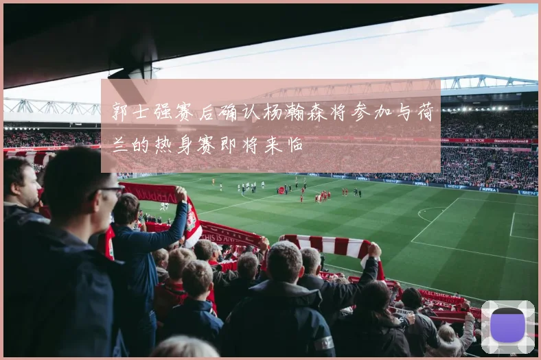 郭士强赛后确认杨瀚森将参加与荷兰的热身赛即将来临