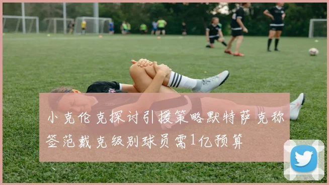 小克伦克探讨引援策略默特萨克称签范戴克级别球员需1亿预算