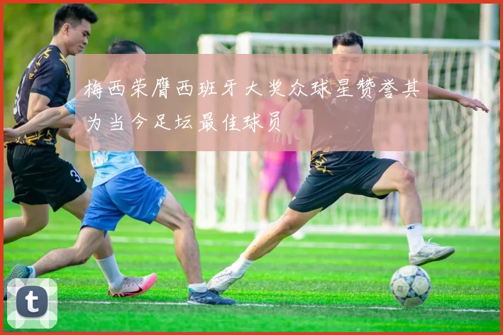 梅西荣膺西班牙大奖众球星赞誉其为当今足坛最佳球员