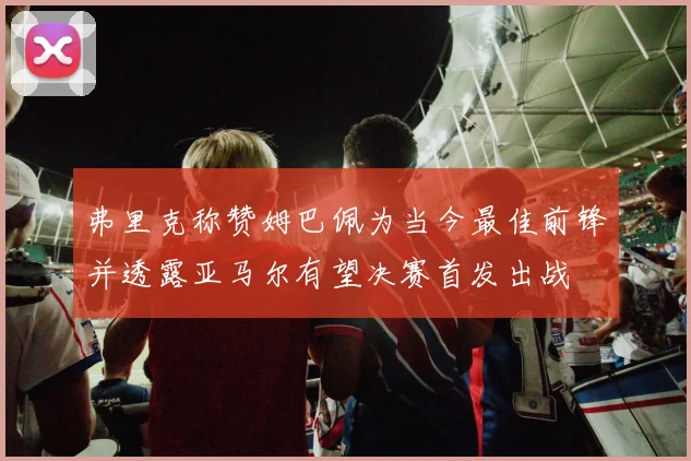 弗里克称赞姆巴佩为当今最佳前锋并透露亚马尔有望决赛首发出战
