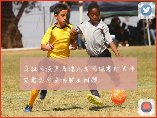 马拉戈谈罗马德比与网球赛时间冲突需各方妥协解决问题