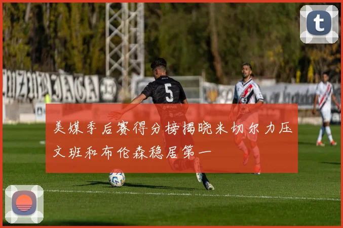 美媒季后赛得分榜揭晓米切尔力压文班和布伦森稳居第一