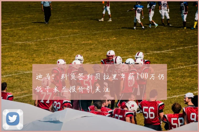 迪马：科莫签利贝拉里年薪100万仍低于米兰报价引关注