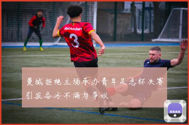 曼城拒绝主场承办青年足总杯决赛引发各方不满与争议